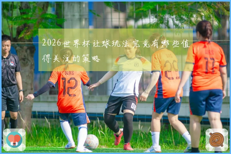 2026世界杯让球玩法究竟有哪些值得关注的策略